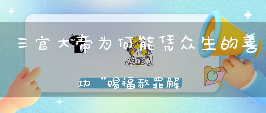 三官大帝为何能凭众生的善功“赐福赦罪解厄”（建议收藏）