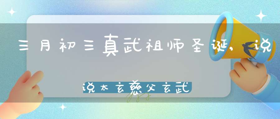 三月初三真武祖师圣诞,说说太玄慈父玄武为何改名真武