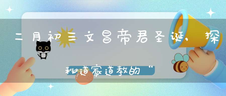 二月初三文昌帝君圣诞,探秘道家道教的“考神”为何也能管“子嗣”