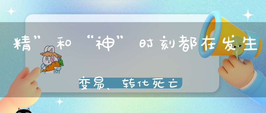 精”和“神”时刻都在发生变易、转化，死亡与生起