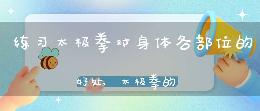 练习太极拳对身体各部位的好处,太极拳的养生功效和锻炼价值